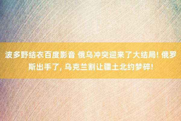 波多野结衣百度影音 俄乌冲突迎来了大结局! 俄罗斯出手了， 乌克兰割让疆土北约梦碎!