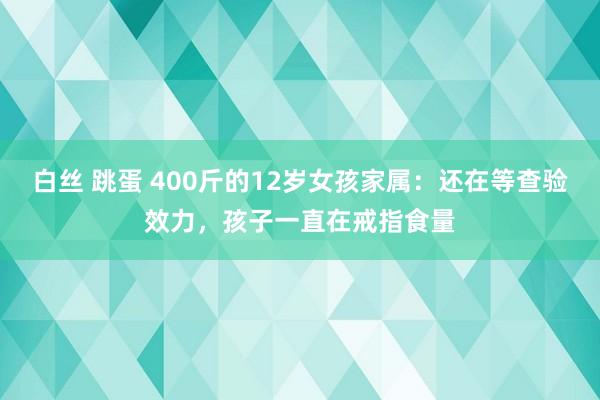 白丝 跳蛋 400斤的12岁女孩家属：还在等查验效力，孩子一直在戒指食量