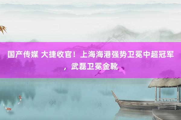 国产传媒 大捷收官！上海海港强势卫冕中超冠军，武磊卫冕金靴