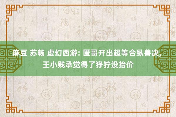 麻豆 苏畅 虚幻西游: 匿哥开出超等合纵兽决， 王小贱承觉得了狰狞没抬价