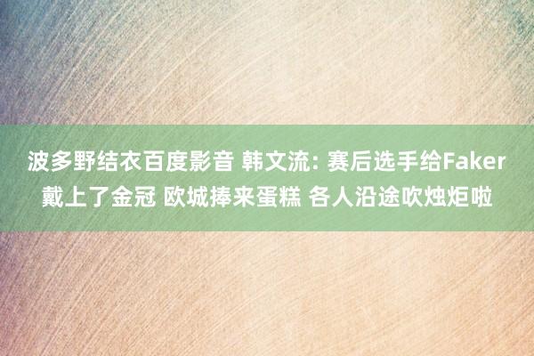 波多野结衣百度影音 韩文流: 赛后选手给Faker戴上了金冠 欧城捧来蛋糕 各人沿途吹烛炬啦