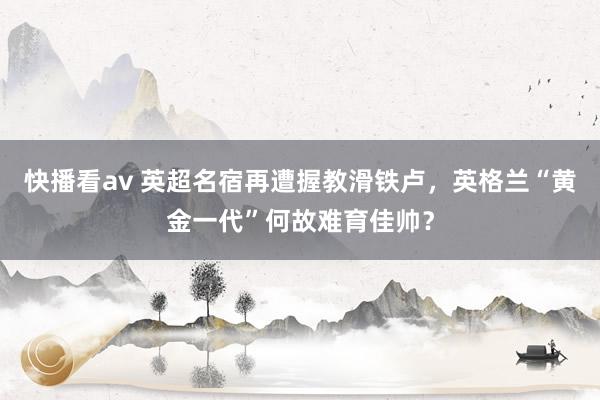 快播看av 英超名宿再遭握教滑铁卢，英格兰“黄金一代”何故难育佳帅？