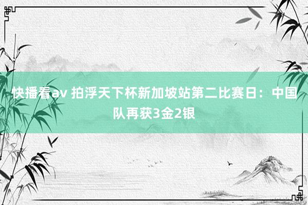 快播看av 拍浮天下杯新加坡站第二比赛日：中国队再获3金2银