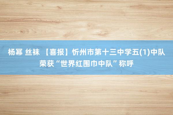 杨幂 丝袜 【喜报】忻州市第十三中学五(1)中队荣获“世界红围巾中队”称呼