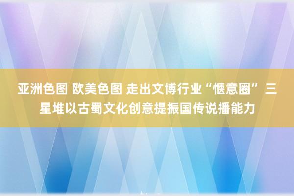 亚洲色图 欧美色图 走出文博行业“惬意圈” 三星堆以古蜀文化创意提振国传说播能力