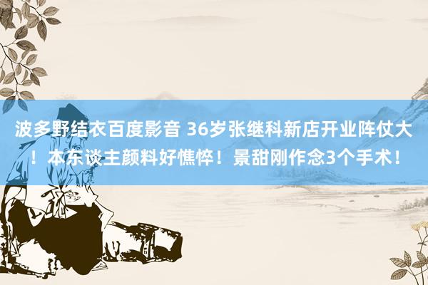 波多野结衣百度影音 36岁张继科新店开业阵仗大！本东谈主颜料好憔悴！景甜刚作念3个手术！