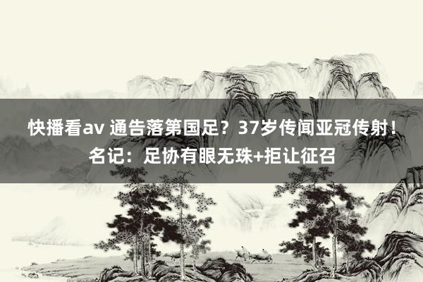 快播看av 通告落第国足？37岁传闻亚冠传射！名记：足协有眼无珠+拒让征召