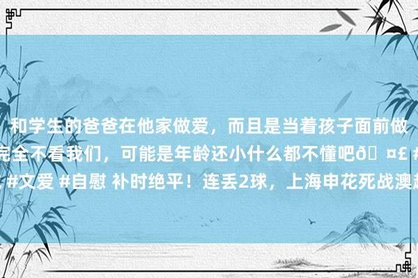 和学生的爸爸在他家做爱，而且是当着孩子面前做爱，太刺激了，孩子完全不看我们，可能是年龄还小什么都不懂吧🤣 #同城 #文爱 #自慰 补时绝平！连丢2球，上海申花死战澳超冠军，于汉超又成重要能人