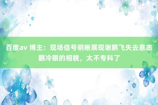 百度av 博主：现场信号明晰展现谢鹏飞失去意志翻冷眼的相貌，太不专科了