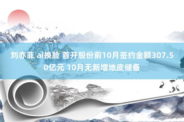 刘亦菲 ai换脸 首开股份前10月签约金额307.50亿元 10月无新增地皮储备