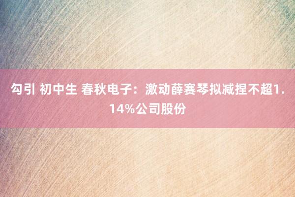 勾引 初中生 春秋电子：激动薛赛琴拟减捏不超1.14%公司股份