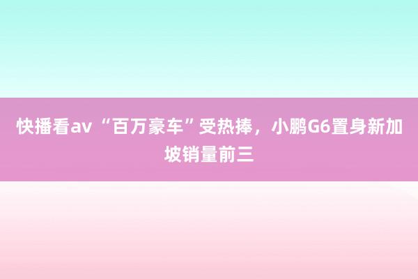 快播看av “百万豪车”受热捧，小鹏G6置身新加坡销量前三