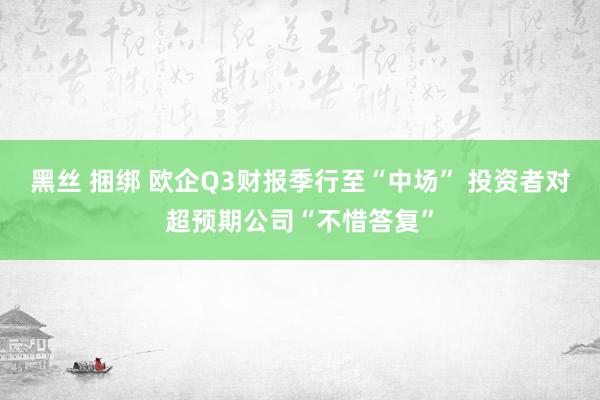 黑丝 捆绑 欧企Q3财报季行至“中场” 投资者对超预期公司“不惜答复”