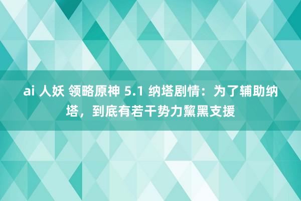 ai 人妖 领略原神 5.1 纳塔剧情：为了辅助纳塔，到底有若干势力黧黑支援