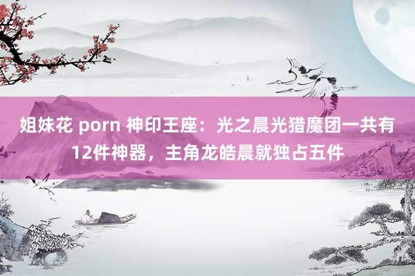 姐妹花 porn 神印王座：光之晨光猎魔团一共有12件神器，主角龙皓晨就独占五件