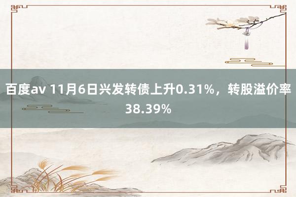 百度av 11月6日兴发转债上升0.31%，转股溢价率38.39%