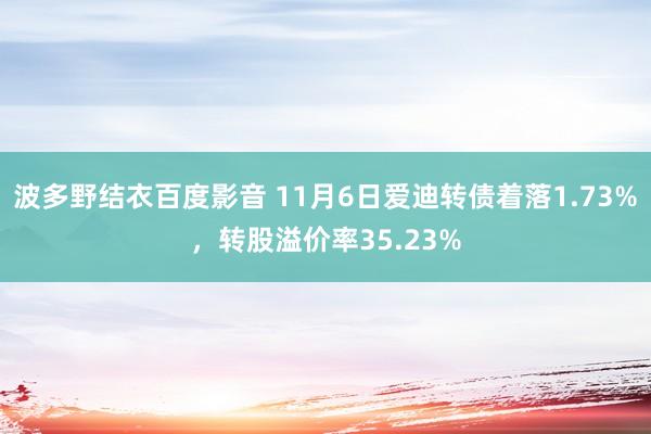 波多野结衣百度影音 11月6日爱迪转债着落1.73%，转股溢价率35.23%