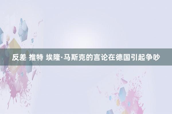 反差 推特 埃隆·马斯克的言论在德国引起争吵