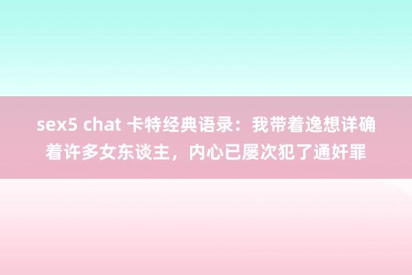 sex5 chat 卡特经典语录：我带着逸想详确着许多女东谈主，内心已屡次犯了通奸罪