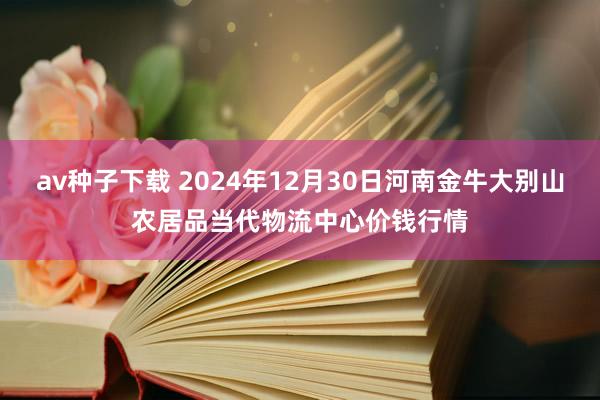 av种子下载 2024年12月30日河南金牛大别山农居品当代物流中心价钱行情