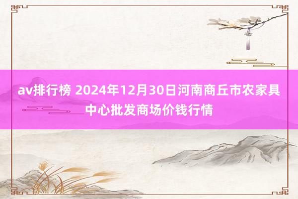 av排行榜 2024年12月30日河南商丘市农家具中心批发商场价钱行情