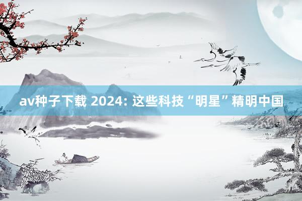 av种子下载 2024: 这些科技“明星”精明中国