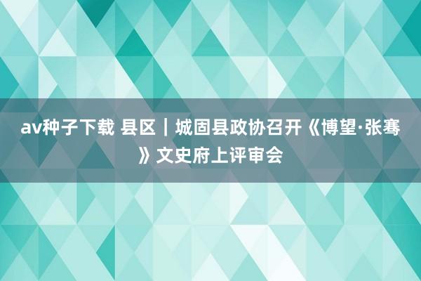 av种子下载 县区｜城固县政协召开《博望·张骞》文史府上评审会