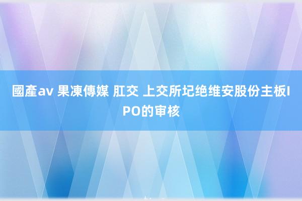 國產av 果凍傳媒 肛交 上交所圮绝维安股份主板IPO的审核