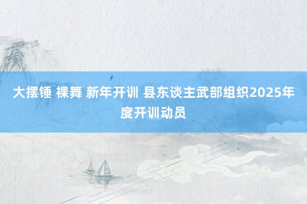 大摆锤 裸舞 新年开训 县东谈主武部组织2025年度开训动员