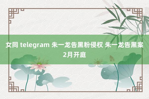 女同 telegram 朱一龙告黑粉侵权 朱一龙告黑案2月开庭