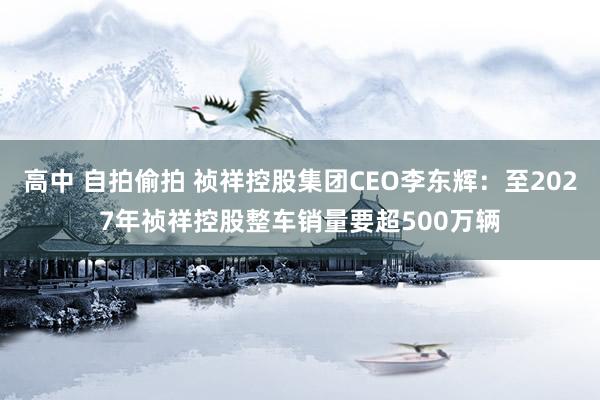 高中 自拍偷拍 祯祥控股集团CEO李东辉：至2027年祯祥控股整车销量要超500万辆