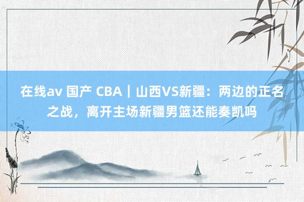 在线av 国产 CBA｜山西VS新疆：两边的正名之战，离开主场新疆男篮还能奏凯吗