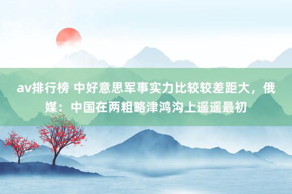 av排行榜 中好意思军事实力比较较差距大，俄媒：中国在两粗略津鸿沟上遥遥最初