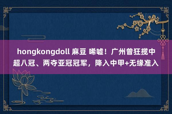 hongkongdoll 麻豆 唏嘘！广州曾狂揽中超八冠、两夺亚冠冠军，降入中甲+无缘准入