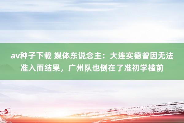 av种子下载 媒体东说念主：大连实德曾因无法准入而结果，广州队也倒在了准初学槛前