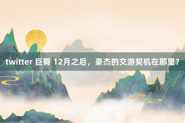 twitter 巨臀 12月之后，豪杰的交游契机在那里？