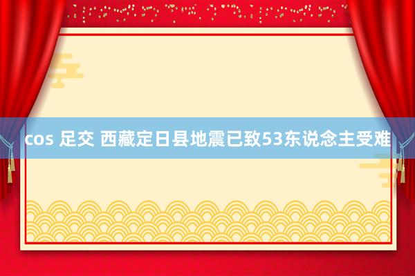 cos 足交 西藏定日县地震已致53东说念主受难