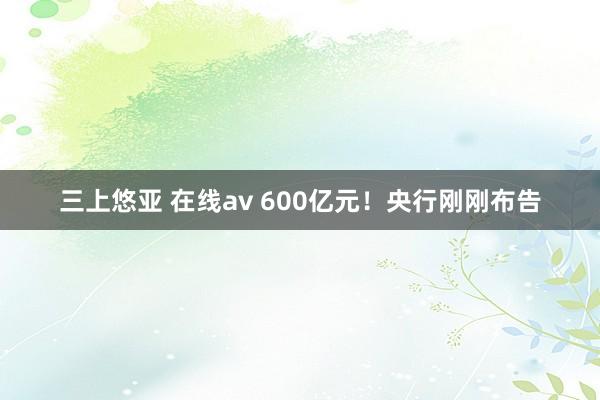 三上悠亚 在线av 600亿元！央行刚刚布告