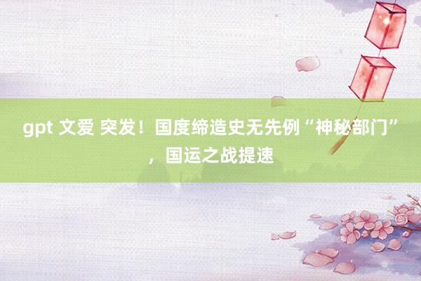 gpt 文爱 突发！国度缔造史无先例“神秘部门”，国运之战提速