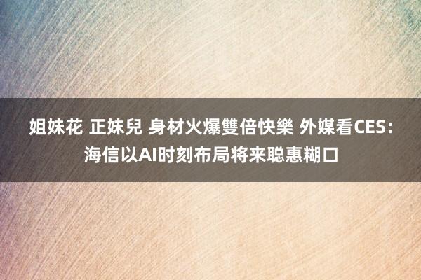 姐妹花 正妹兒 身材火爆雙倍快樂 外媒看CES：海信以AI时刻布局将来聪惠糊口