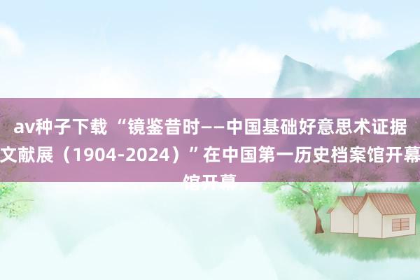 av种子下载 “镜鉴昔时——中国基础好意思术证据文献展（1904-2024）”在中国第一历史档案馆开幕