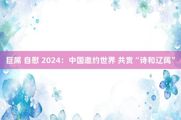 巨屌 自慰 2024：中国邀约世界 共赏“诗和辽阔”