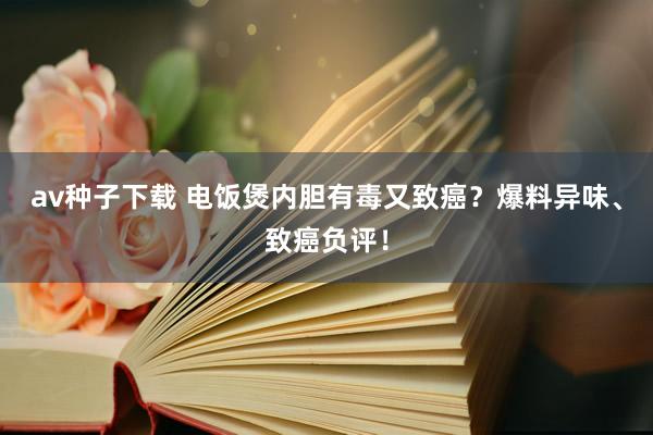 av种子下载 电饭煲内胆有毒又致癌？爆料异味、致癌负评！