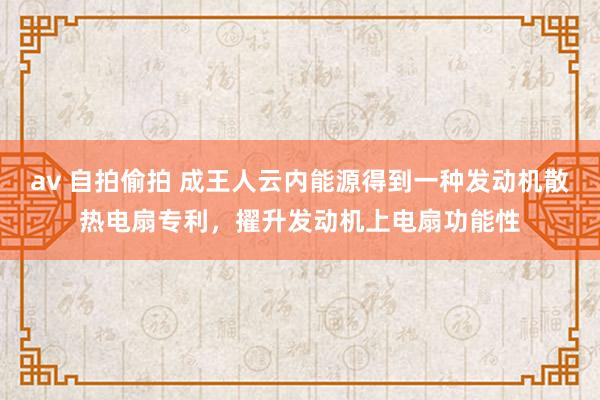 av 自拍偷拍 成王人云内能源得到一种发动机散热电扇专利，擢升发动机上电扇功能性