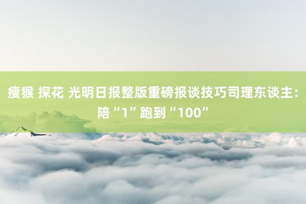 瘦猴 探花 光明日报整版重磅报谈技巧司理东谈主：陪“1”跑到“100”