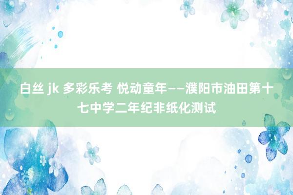 白丝 jk 多彩乐考 悦动童年——濮阳市油田第十七中学二年纪非纸化测试