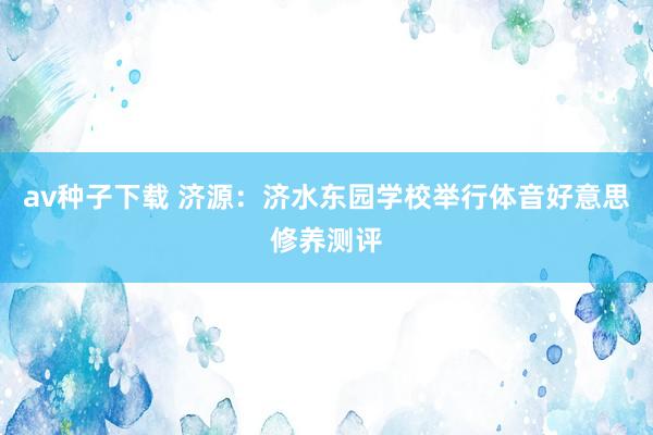 av种子下载 济源：济水东园学校举行体音好意思修养测评