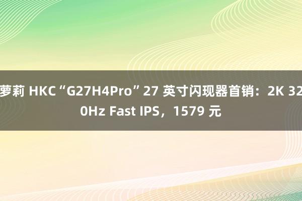 萝莉 HKC“G27H4Pro”27 英寸闪现器首销：2K 320Hz Fast IPS，1579 元