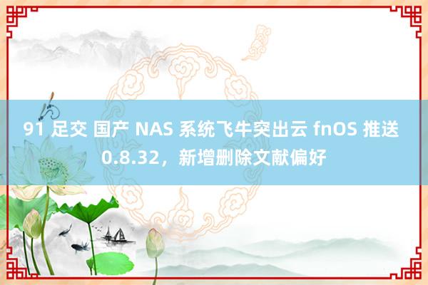 91 足交 国产 NAS 系统飞牛突出云 fnOS 推送 0.8.32，新增删除文献偏好