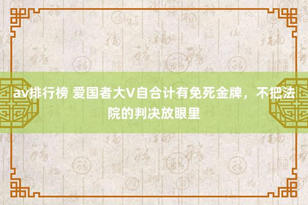 av排行榜 爱国者大V自合计有免死金牌，不把法院的判决放眼里